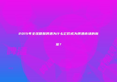 2015年全球精酿啤酒为什么它们成为啤酒市场的新宠？
