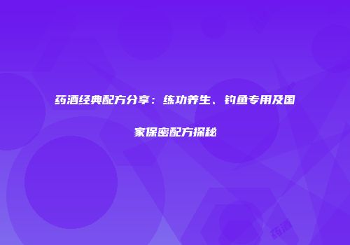 药酒经典配方分享：练功养生、钓鱼专用及国家保密配方探秘