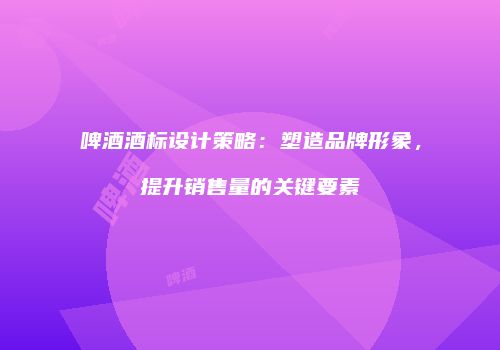 啤酒酒标设计策略：塑造品牌形象，提升销售量的关键要素