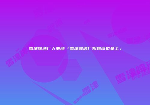 雪津啤酒厂人事部「雪津啤酒厂招聘岗位员工」