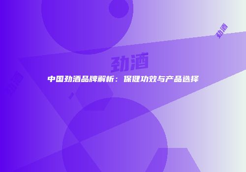 中国劲酒品牌解析：保健功效与产品选择