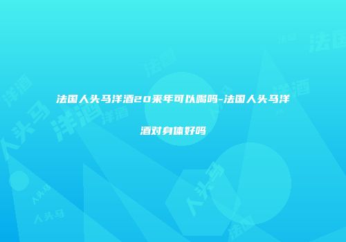 法国人头马洋酒20来年可以喝吗-法国人头马洋酒对身体好吗