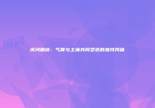 滨河粮液：气候与土壤共同塑造的独特风味