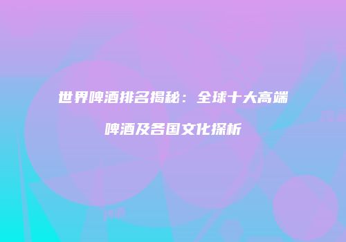 世界啤酒排名揭秘：全球十大高端啤酒及各国文化探析
