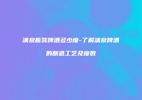 漓泉瓶装啤酒多少度-了解漓泉啤酒的酿造工艺及度数