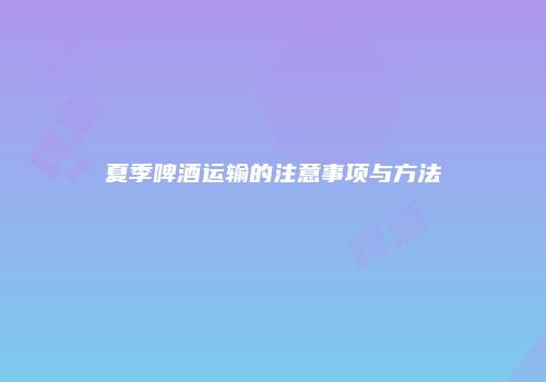 夏季啤酒运输的注意事项与方法