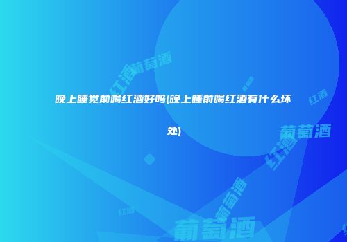 晚上睡觉前喝红酒好吗(晚上睡前喝红酒有什么坏处)