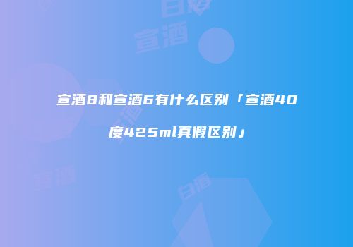 宣酒8和宣酒6有什么区别「宣酒40度425ml真假区别」