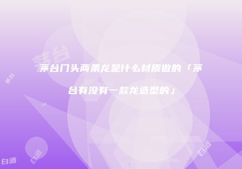 茅台门头两条龙是什么材质做的「茅台有没有一款龙造型的」