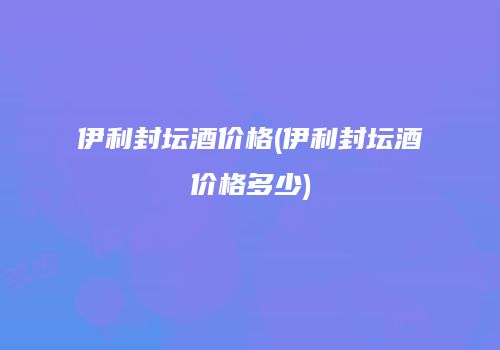 伊利封坛酒价格(伊利封坛酒价格多少)