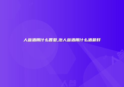 人参酒用什么香型,泡人参酒用什么酒最好