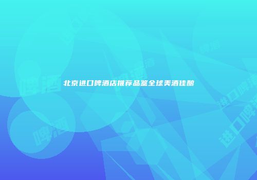 北京进口啤酒店推荐品鉴全球美酒佳酿
