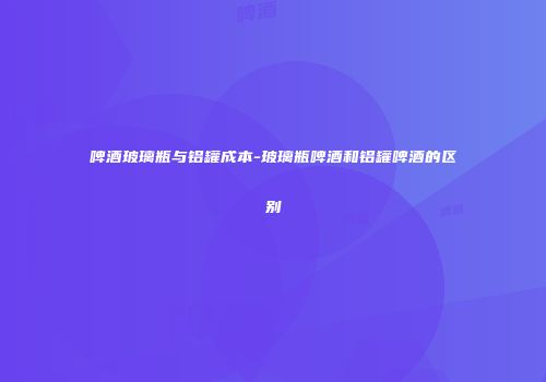 啤酒玻璃瓶与铝罐成本-玻璃瓶啤酒和铝罐啤酒的区别