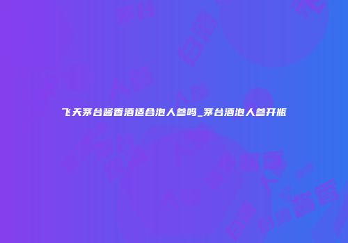 飞天茅台酱香酒适合泡人参吗_茅台酒泡人参开瓶