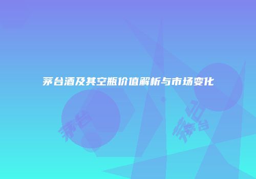 茅台酒及其空瓶价值解析与市场变化
