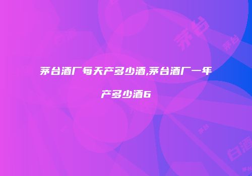 茅台酒厂每天产多少酒,茅台酒厂一年产多少酒6