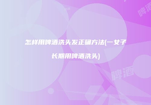 怎样用啤酒洗头发正确方法(一女子长期用啤酒洗头)
