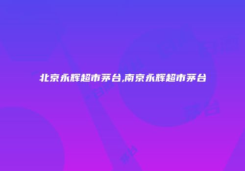 北京永辉超市茅台,南京永辉超市茅台