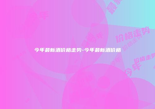 今年最新酒价格走势-今年最新酒价格