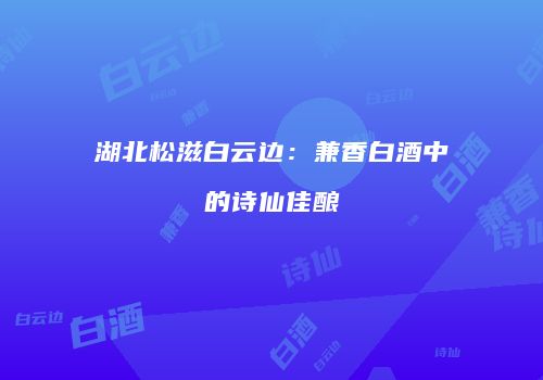 湖北松滋白云边：兼香白酒中的诗仙佳酿