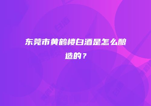 东莞市黄鹤楼白酒是怎么酿造的？