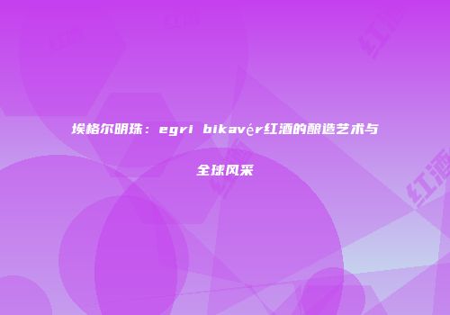 埃格尔明珠：egri bikavér红酒的酿造艺术与全球风采