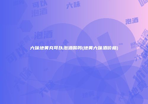 六味地黄丸可以泡酒喝吗(地黄六味酒价格)