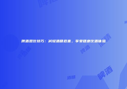 啤酒混饮技巧：减轻酒精危害，享受健康饮酒体验