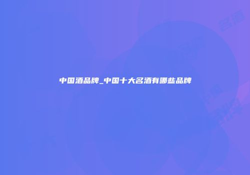 中国酒品牌_中国十大名酒有哪些品牌