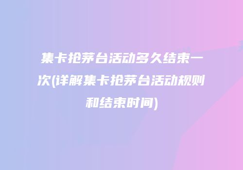 集卡抢茅台活动多久结束一次(详解集卡抢茅台活动规则和结束时间)