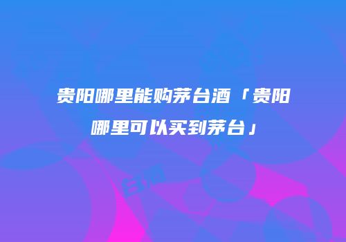 贵阳哪里能购茅台酒「贵阳哪里可以买到茅台」
