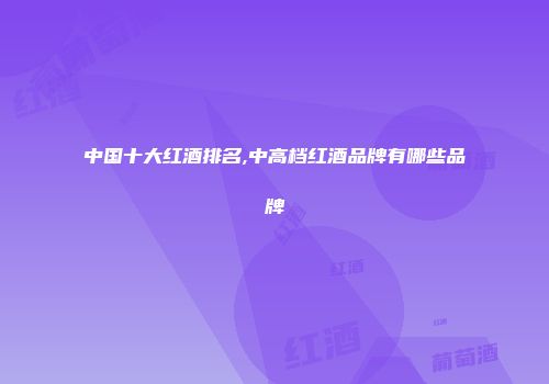 中国十大红酒排名,中高档红酒品牌有哪些品牌