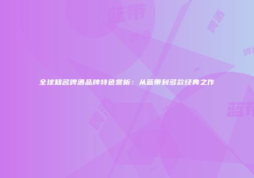 全球知名啤酒品牌特色赏析：从蓝带到多款经典之作