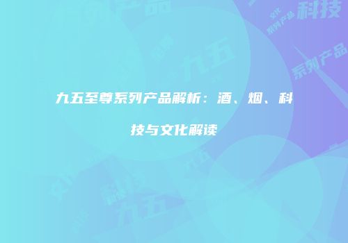 九五至尊系列产品解析：酒、烟、科技与文化解读