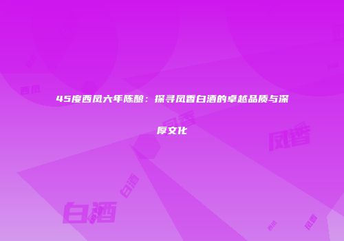 45度西凤六年陈酿：探寻凤香白酒的卓越品质与深厚文化