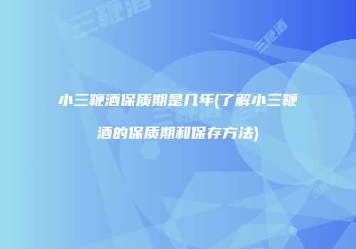 小三鞭酒保质期是几年(了解小三鞭酒的保质期和保存方法)