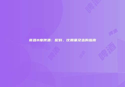 南昌8度啤酒：配料、饮用量及选购指南