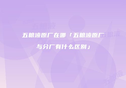 五粮液原厂在哪「五粮液原厂与分厂有什么区别」