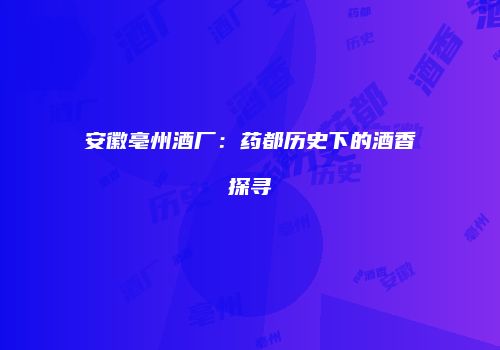 安徽亳州酒厂：药都历史下的酒香探寻