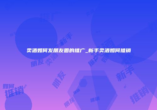 卖酒如何发朋友圈的推广_新手卖酒如何推销