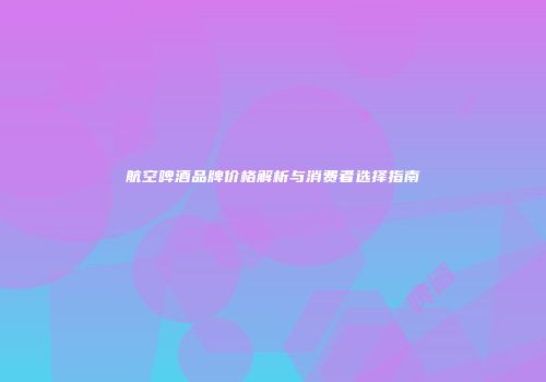 航空啤酒品牌价格解析与消费者选择指南