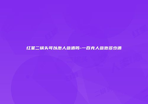 红星二锅头可以泡人参酒吗-一百克人参泡多少酒