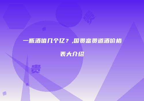 一瓶酒值几个亿？,国贵富贵道酒价格表大介绍