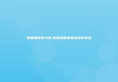 郎酒集团傅小芹,成都到郎酒集团总部多远