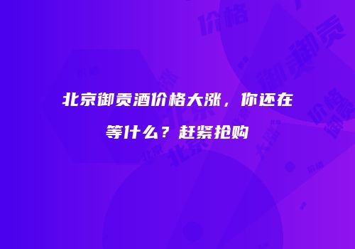 北京御贡酒价格大涨，你还在等什么？赶紧抢购