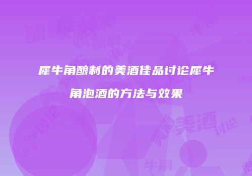犀牛角酿制的美酒佳品讨论犀牛角泡酒的方法与效果