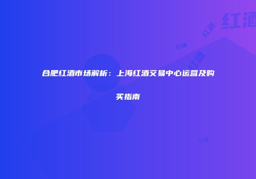 合肥红酒市场解析：上海红酒交易中心运营及购买指南