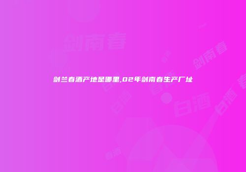 剑兰春酒产地是哪里,02年剑南春生产厂址