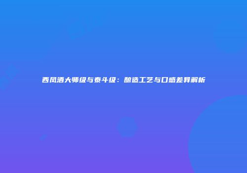 西凤酒大师级与泰斗级：酿造工艺与口感差异解析