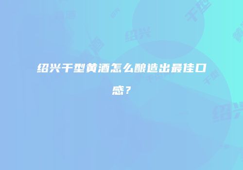 绍兴干型黄酒怎么酿造出最佳口感？